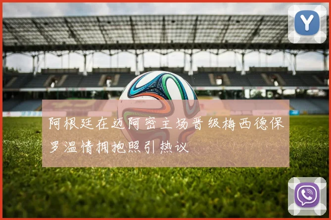 阿根廷在迈阿密主场晋级梅西德保罗温情拥抱照引热议