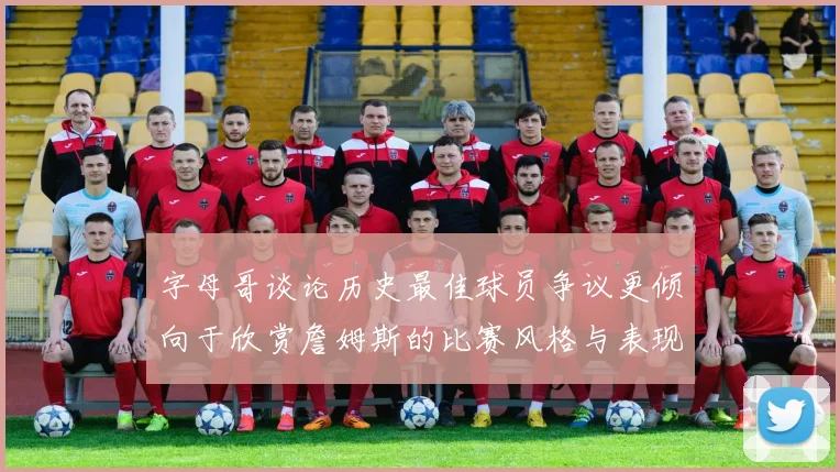 字母哥谈论历史最佳球员争议更倾向于欣赏詹姆斯的比赛风格与表现