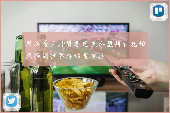 摩洛哥主帅赞赛巴里加盟拜仁孔帕尼强调世界杯的重要性