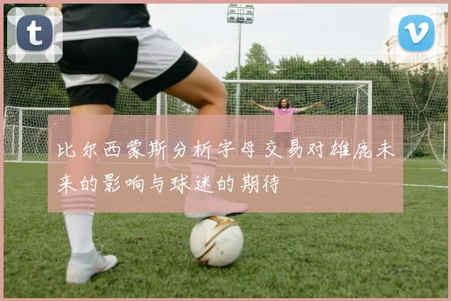 比尔西蒙斯分析字母交易对雄鹿未来的影响与球迷的期待