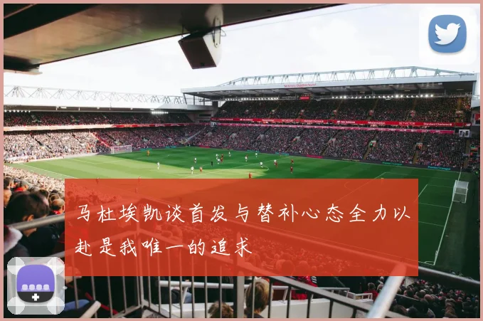 马杜埃凯谈首发与替补心态全力以赴是我唯一的追求