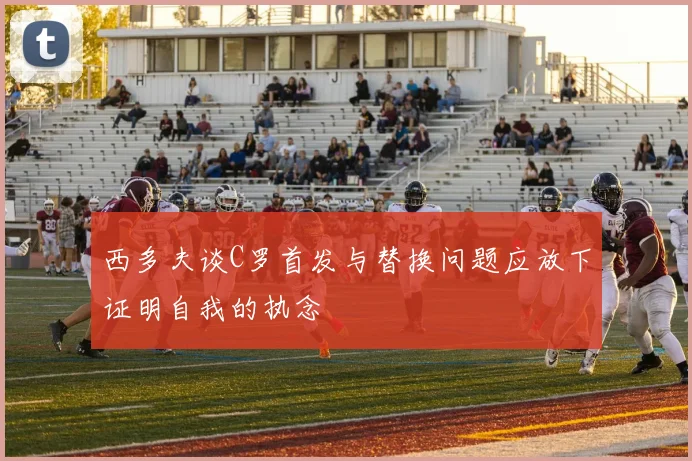 西多夫谈C罗首发与替换问题应放下证明自我的执念