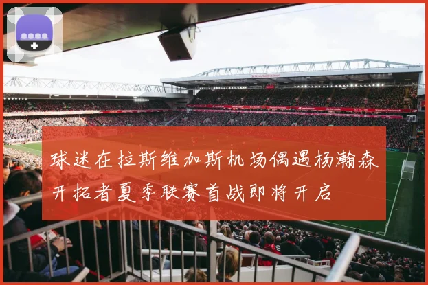 球迷在拉斯维加斯机场偶遇杨瀚森开拓者夏季联赛首战即将开启