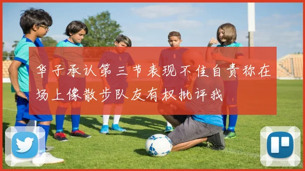 华子承认第三节表现不佳自责称在场上像散步队友有权批评我