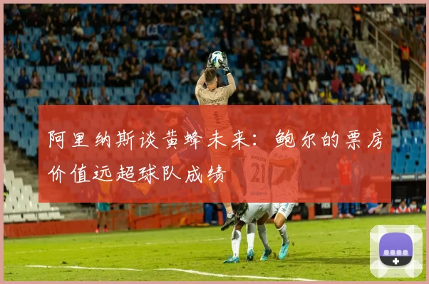 阿里纳斯谈黄蜂未来：鲍尔的票房价值远超球队成绩