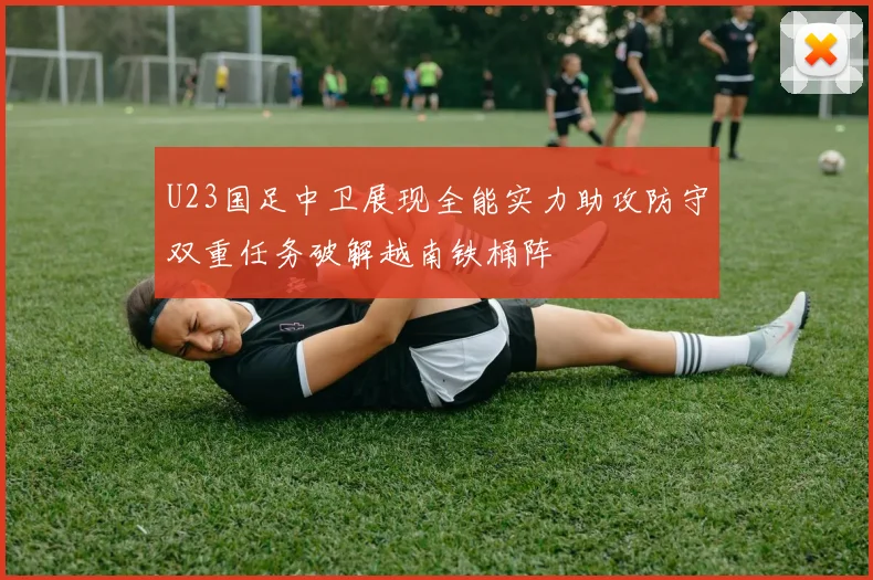 U23国足中卫展现全能实力助攻防守双重任务破解越南铁桶阵