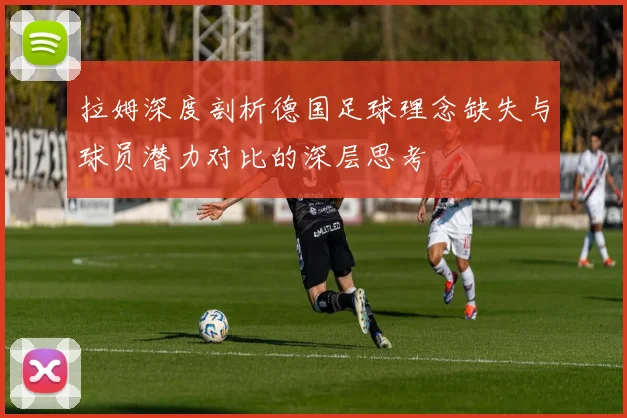 拉姆深度剖析德国足球理念缺失与球员潜力对比的深层思考