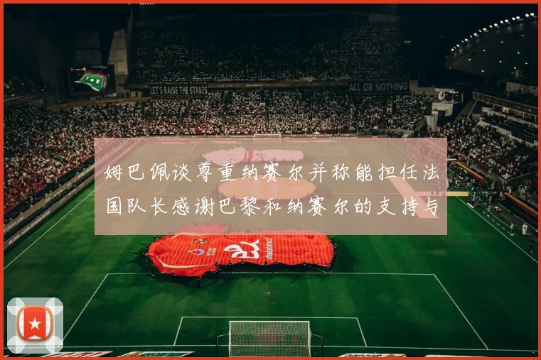 姆巴佩谈尊重纳赛尔并称能担任法国队长感谢巴黎和纳赛尔的支持与帮助