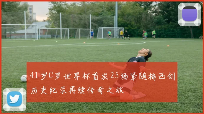 41岁C罗世界杯首发25场紧随梅西创历史纪录再续传奇之旅