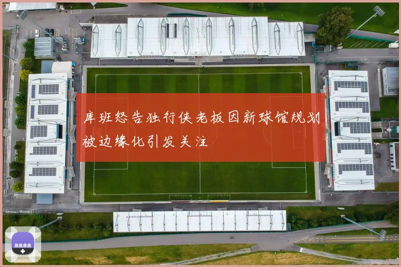 库班怒告独行侠老板因新球馆规划被边缘化引发关注
