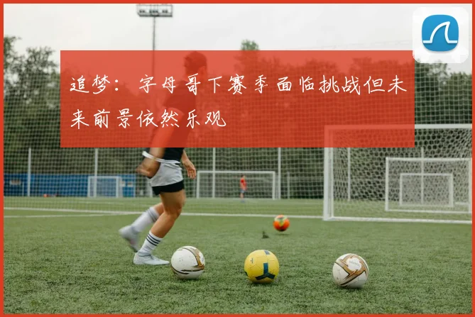 追梦：字母哥下赛季面临挑战但未来前景依然乐观