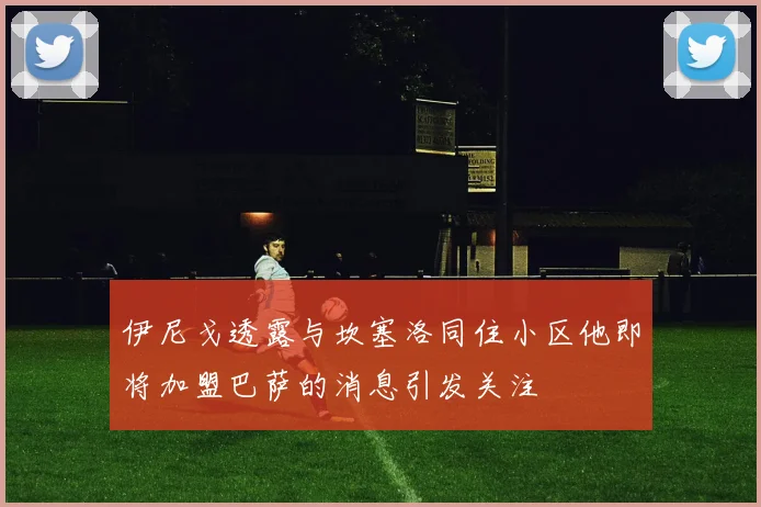 伊尼戈透露与坎塞洛同住小区他即将加盟巴萨的消息引发关注