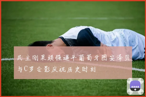 民主刚果顽强逼平葡萄牙图安泽贝与C罗合影庆祝历史时刻