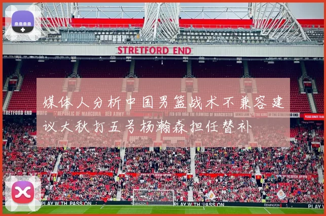 媒体人分析中国男篮战术不兼容建议大秋打五号杨瀚森担任替补