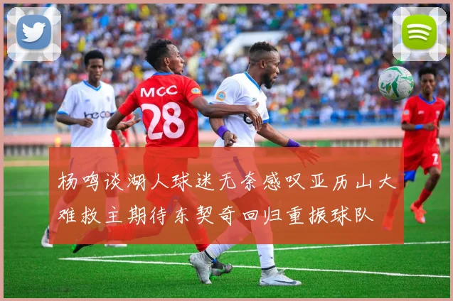 杨鸣谈湖人球迷无奈感叹亚历山大难救主期待东契奇回归重振球队