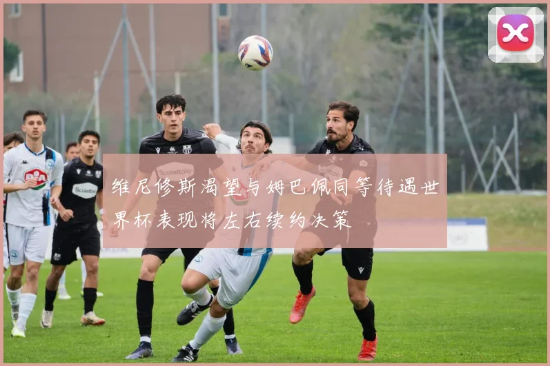 维尼修斯渴望与姆巴佩同等待遇世界杯表现将左右续约决策