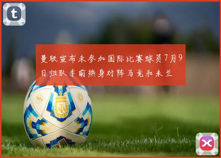 曼联宣布未参加国际比赛球员7月9日归队季前热身对阵马竞和米兰