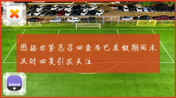 图赫尔紧急召回查洛巴度假期间未及时回复引发关注