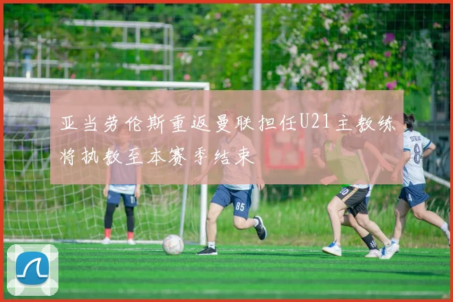 亚当劳伦斯重返曼联担任U21主教练将执教至本赛季结束