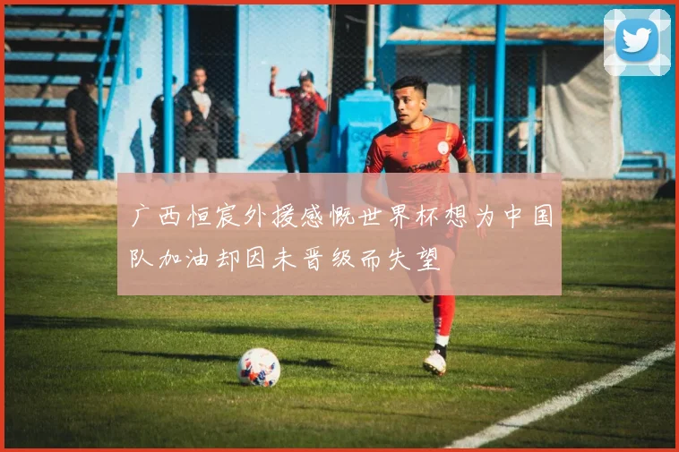 广西恒宸外援感慨世界杯想为中国队加油却因未晋级而失望