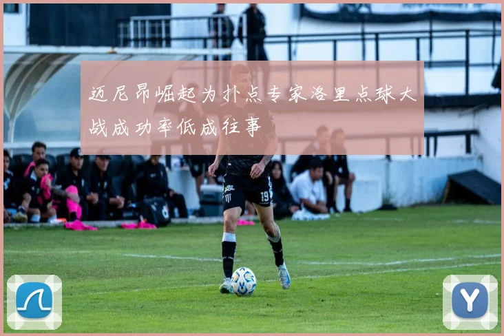 迈尼昂崛起为扑点专家洛里点球大战成功率低成往事