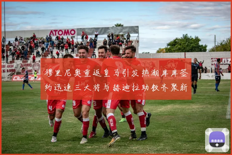 穆里尼奥重返皇马引发热潮库库签约迅速三大将与赫迪拉助教齐聚新阵容